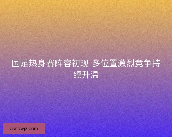 国足热身赛阵容初现 多位置激烈竞争持续升温