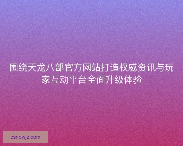 围绕天龙八部官方网站打造权威资讯与玩家互动平台全面升级体验