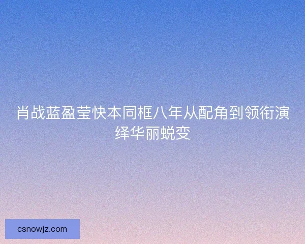 肖战蓝盈莹快本同框八年从配角到领衔演绎华丽蜕变 肖战蓝盈莹快本同框八年从配角到领衔演绎华丽蜕变