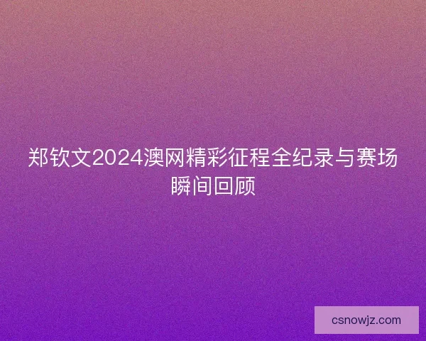 郑钦文2024澳网精彩征程全纪录与赛场瞬间回顾