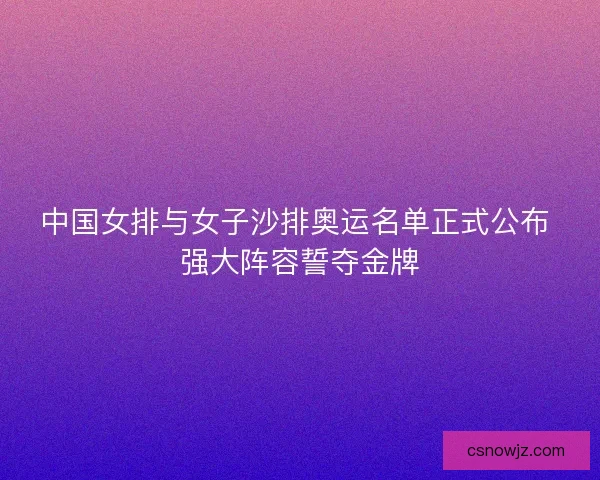 中国女排与女子沙排奥运名单正式公布 强大阵容誓夺金牌