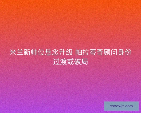 米兰新帅位悬念升级 帕拉蒂奇顾问身份过渡或破局