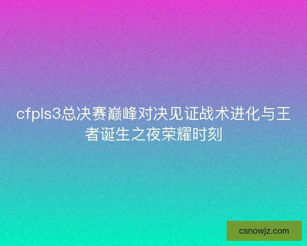 cfpls3总决赛巅峰对决见证战术进化与王者诞生之夜荣耀时刻