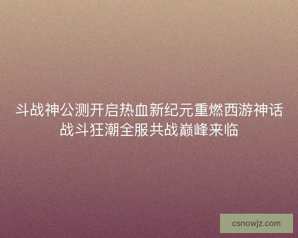 斗战神公测开启热血新纪元重燃西游神话战斗狂潮全服共战巅峰来临
