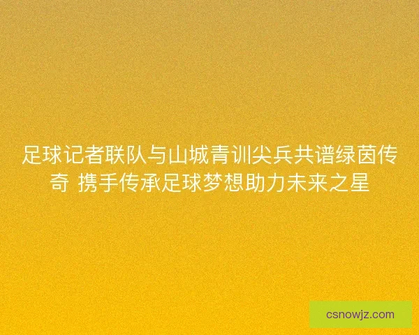 足球记者联队与山城青训尖兵共谱绿茵传奇 携手传承足球梦想助力未来之星