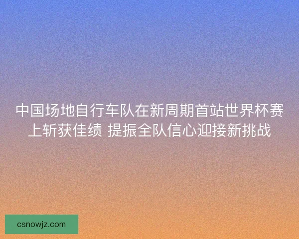 中国场地自行车队在新周期首站世界杯赛上斩获佳绩 提振全队信心迎接新挑战