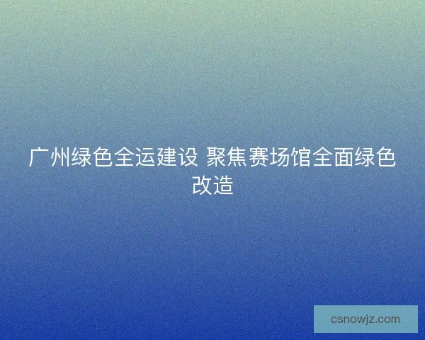 广州绿色全运建设 聚焦赛场馆全面绿色改造 广州绿色全运建设 聚焦赛场馆全面绿色改造