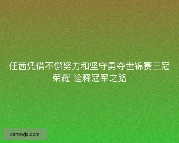 任茜凭借不懈努力和坚守勇夺世锦赛三冠荣耀 诠释冠军之路 任茜凭借不懈努力和坚守勇夺世锦赛三冠荣耀 诠释冠军之路